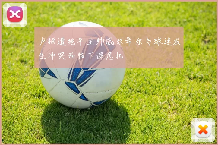 卢顿遭绝平主帅威尔希尔与球迷发生冲突面临下课危机