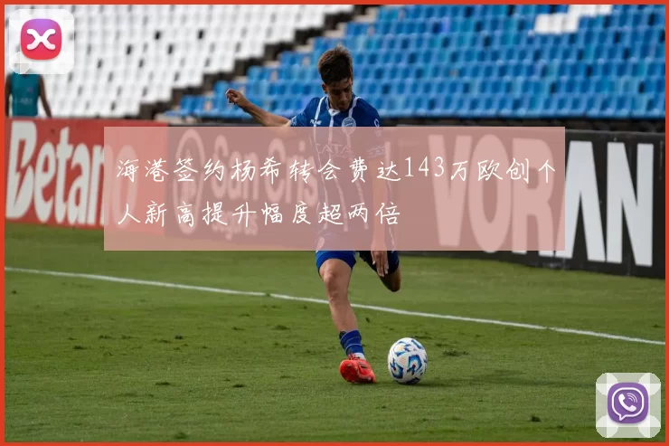 海港签约杨希转会费达143万欧创个人新高提升幅度超两倍