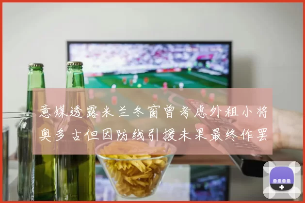 意媒透露米兰冬窗曾考虑外租小将奥多古但因防线引援未果最终作罢