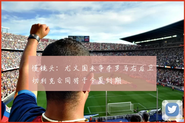 慢镜头：尤文国米争夺罗马右后卫切利克合同将于今夏到期