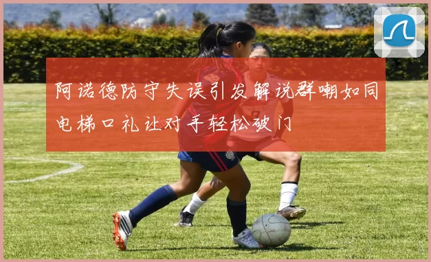 阿诺德防守失误引发解说群嘲如同电梯口礼让对手轻松破门