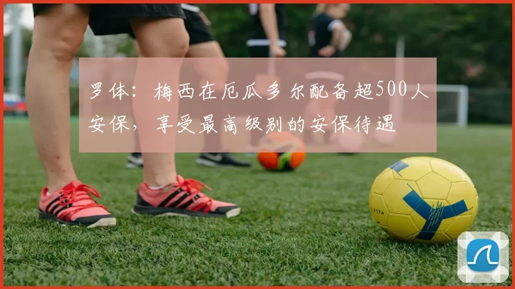 罗体：梅西在厄瓜多尔配备超500人安保，享受最高级别的安保待遇