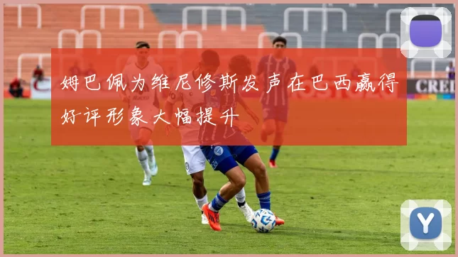 姆巴佩为维尼修斯发声在巴西赢得好评形象大幅提升