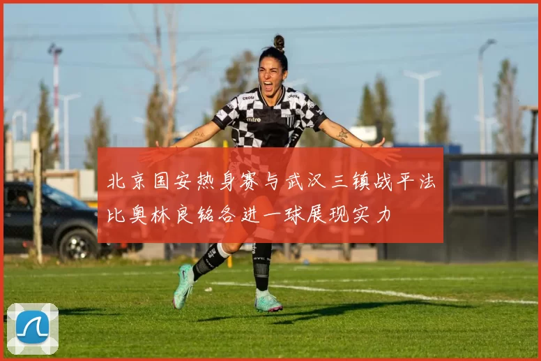 北京国安热身赛与武汉三镇战平法比奥林良铭各进一球展现实力