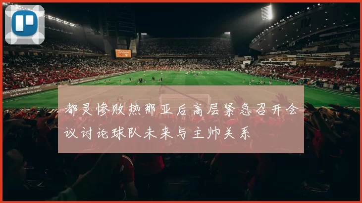 都灵惨败热那亚后高层紧急召开会议讨论球队未来与主帅关系
