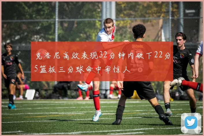 克洛尼高效表现32分钟内砍下22分5篮板三分球命中率惊人