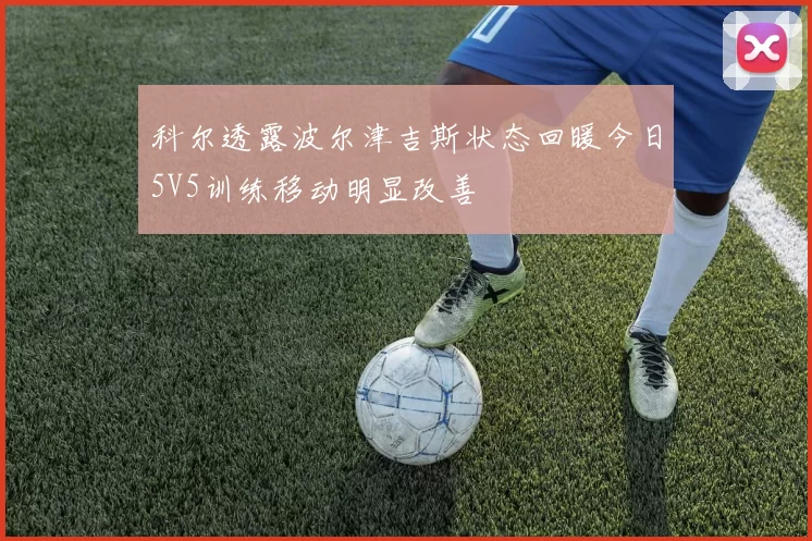 科尔透露波尔津吉斯状态回暖今日5V5训练移动明显改善