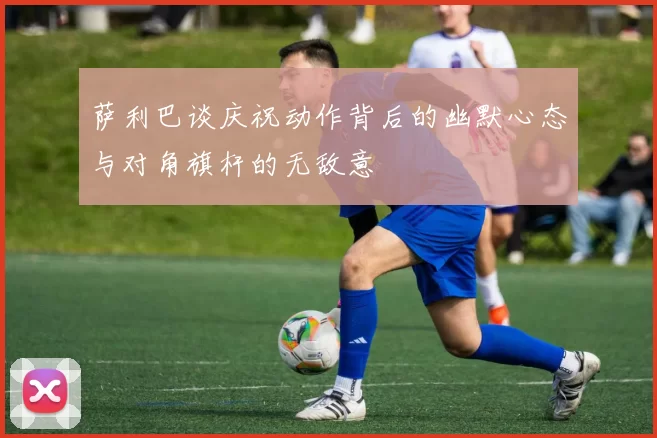 萨利巴谈庆祝动作背后的幽默心态与对角旗杆的无敌意