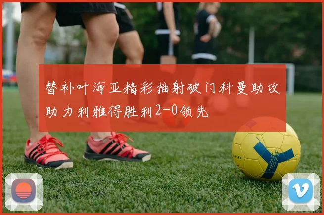 替补叶海亚精彩抽射破门科曼助攻助力利雅得胜利2-0领先