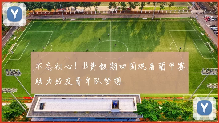不忘初心！B费假期回国观看葡甲赛助力好友青年队梦想