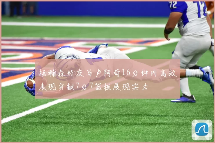 杨瀚森好友马卢阿奇16分钟内高效表现贡献7分7篮板展现实力