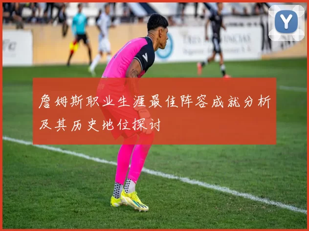 詹姆斯职业生涯最佳阵容成就分析及其历史地位探讨