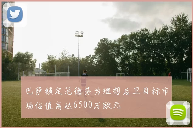 巴萨锁定范德芬为理想后卫目标市场估值高达6500万欧元