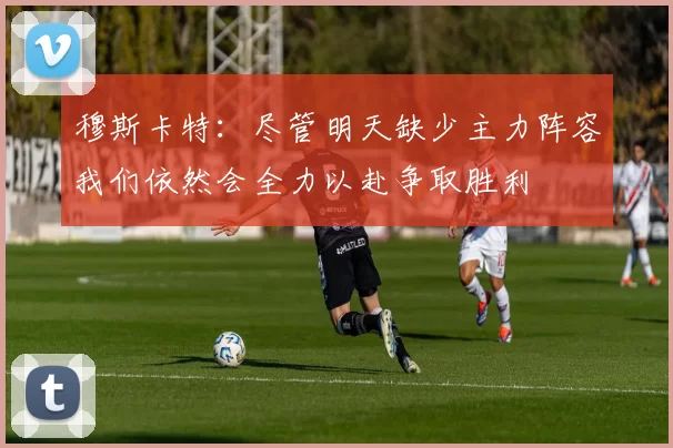 穆斯卡特：尽管明天缺少主力阵容我们依然会全力以赴争取胜利