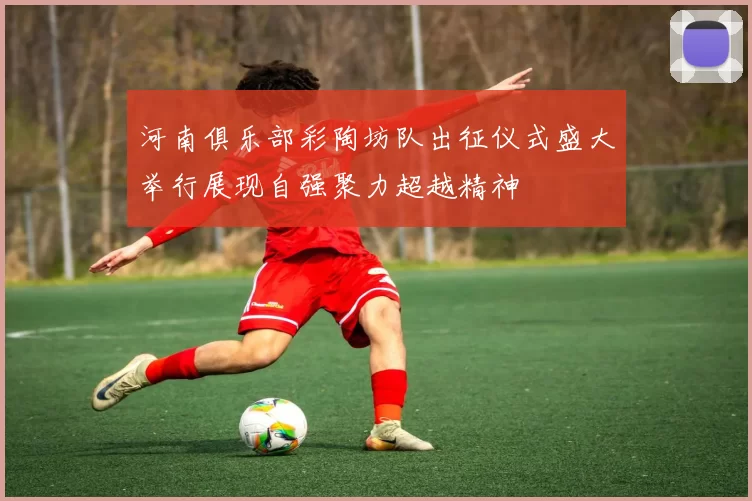 河南俱乐部彩陶坊队出征仪式盛大举行展现自强聚力超越精神