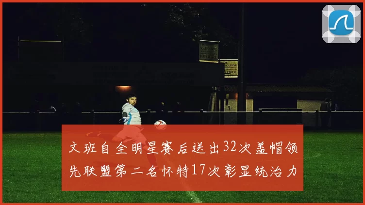 文班自全明星赛后送出32次盖帽领先联盟第二名怀特17次彰显统治力