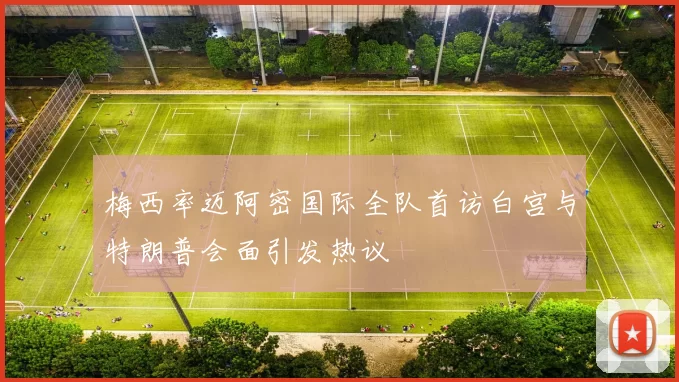 梅西率迈阿密国际全队首访白宫与特朗普会面引发热议