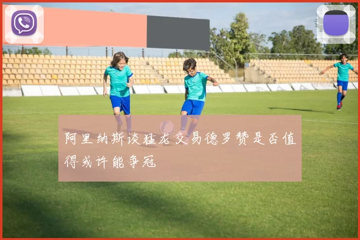阿里纳斯谈猛龙交易德罗赞是否值得或许能争冠