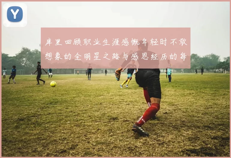 库里回顾职业生涯感慨年轻时不敢想象的全明星之路与感恩经历的每一步