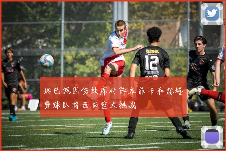 姆巴佩因伤缺席对阵本菲卡和赫塔费球队将面临重大挑战