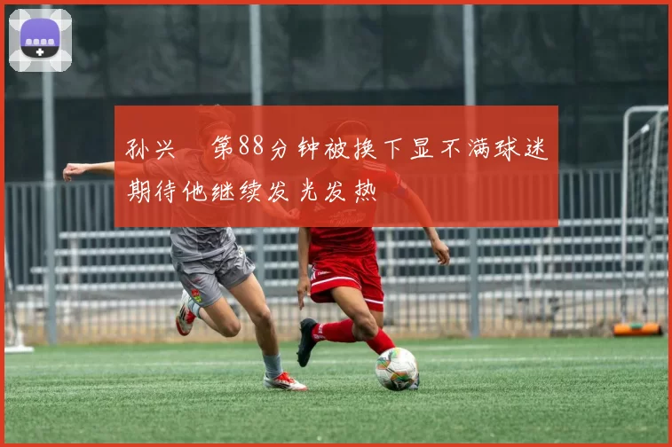 孙兴慜第88分钟被换下显不满球迷期待他继续发光发热