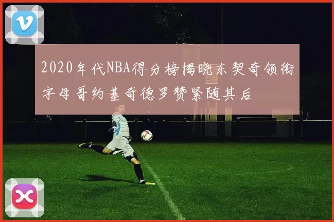 2020年代NBA得分榜揭晓东契奇领衔字母哥约基奇德罗赞紧随其后