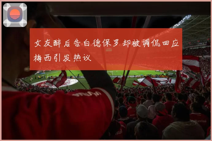 女友醉后告白德保罗却被调侃回应梅西引发热议