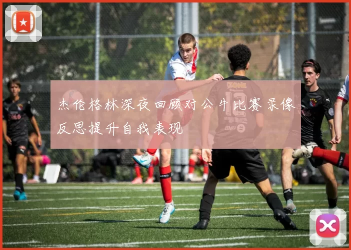 杰伦格林深夜回顾对公牛比赛录像反思提升自我表现