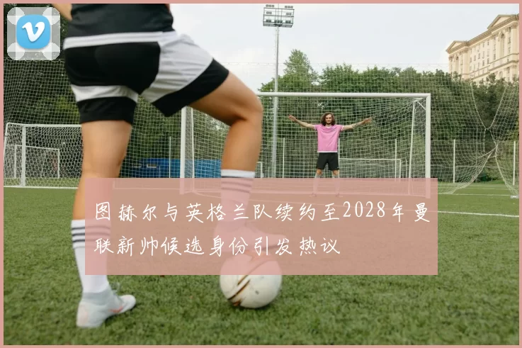 图赫尔与英格兰队续约至2028年曼联新帅候选身份引发热议